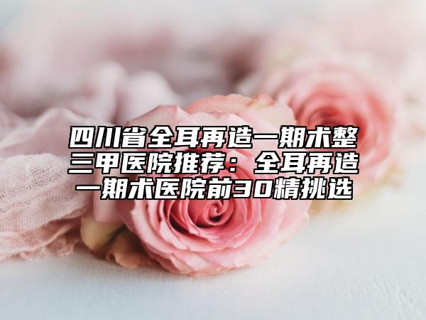 四川省全耳再造一期术整三甲医院推荐：全耳再造一期术医院前30精挑选