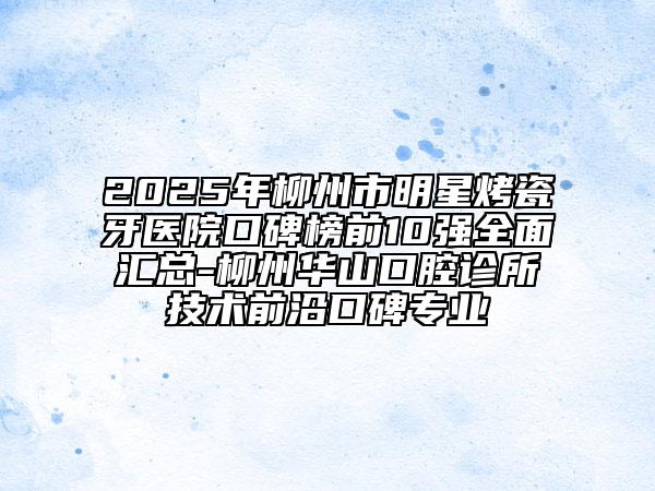 2025年柳州市明星烤瓷牙医院口碑榜前10强全面汇总-柳州华山口腔诊所技术前沿口碑专业