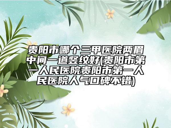 贵阳市哪个三甲医院两眉中间一道竖纹好(贵阳市第一人民医院贵阳市第一人民医院人气口碑不错)