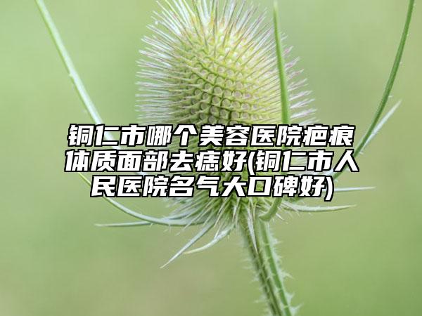 铜仁市哪个美容医院疤痕体质面部去痣好(铜仁市人民医院名气大口碑好)