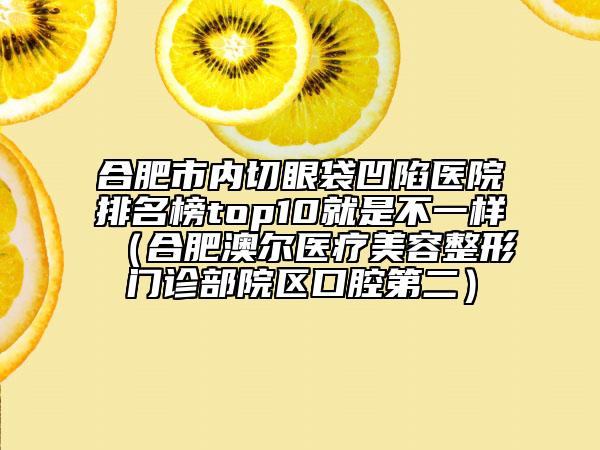 合肥市内切眼袋凹陷医院排名榜top10就是不一样（合肥澳尔医疗美容整形门诊部院区口腔第二）