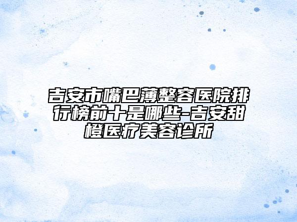 吉安市嘴巴薄整容医院排行榜前十是哪些-吉安甜橙医疗美容诊所