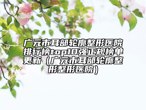 广元市耳部轮廓整形医院排行榜top10强正规榜单更新（广元市耳部轮廓整形整形医院）
