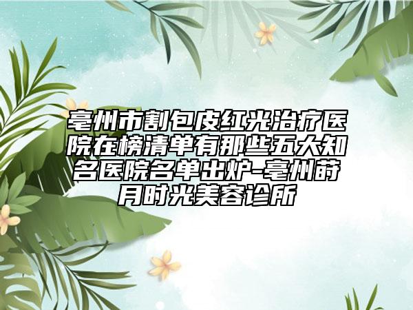 亳州市割包皮红光治疗医院在榜清单有那些五大知名医院名单出炉-亳州莳月时光美容诊所