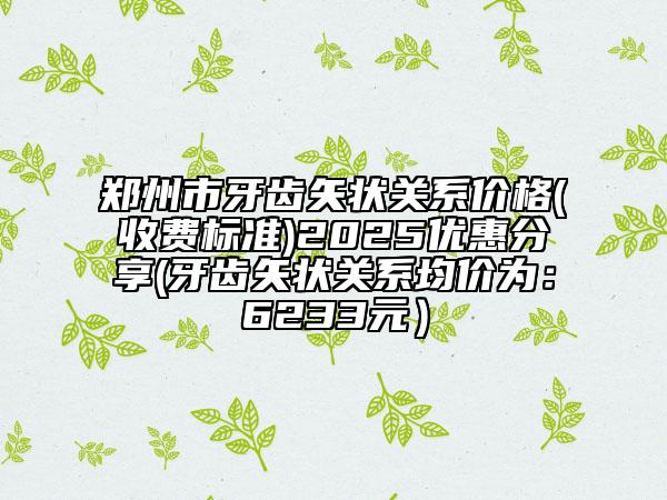 郑州市牙齿矢状关系价格(收费标准)2025优惠分享(牙齿矢状关系均价为：6233元）