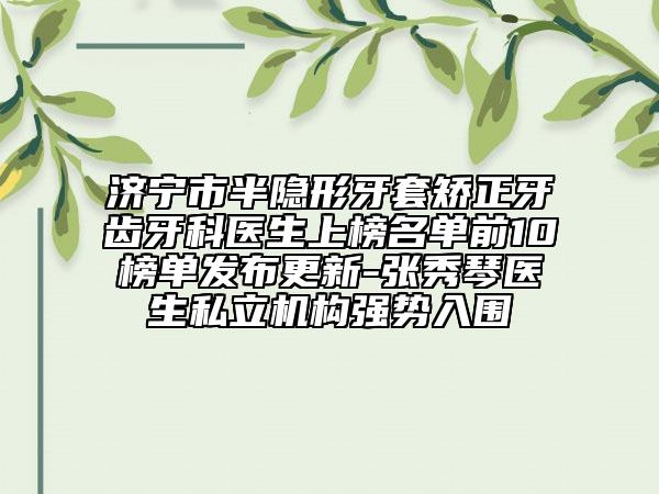 济宁市半隐形牙套矫正牙齿牙科医生上榜名单前10榜单发布更新-张秀琴医生私立机构强势入围