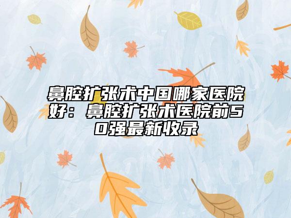 鼻腔扩张术中国哪家医院好：鼻腔扩张术医院前50强最新收录