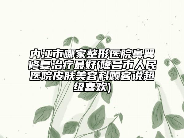 内江市哪家整形医院鼻翼修复治疗最好(隆昌市人民医院皮肤美容科顾客说超级喜欢)