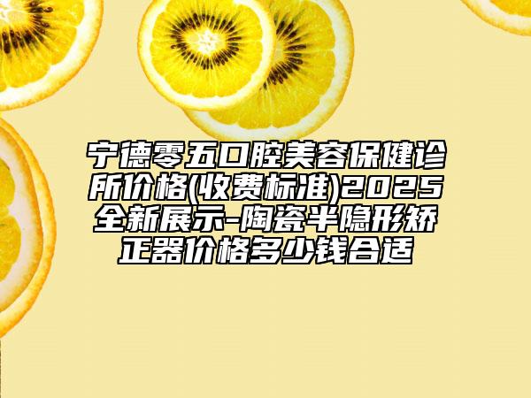 宁德零五口腔美容保健诊所价格(收费标准)2025全新展示-陶瓷半隐形矫正器价格多少钱合适