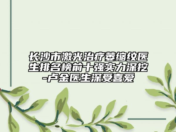 长沙市激光治疗萎缩纹医生排名榜前十强实力深挖-卢金医生深受喜爱