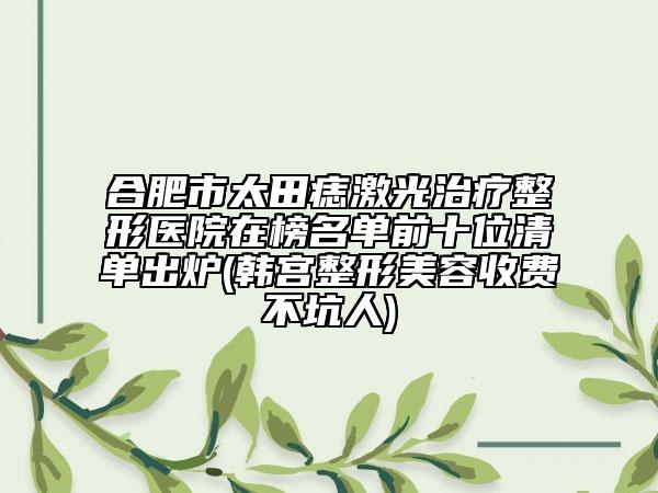 合肥市太田痣激光治疗整形医院在榜名单前十位清单出炉(韩宫整形美容收费不坑人)