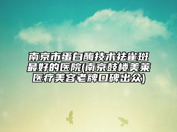 南京市蛋白酶技术祛雀斑最好的医院(南京鼓楼美莱医疗美容老牌口碑出众)