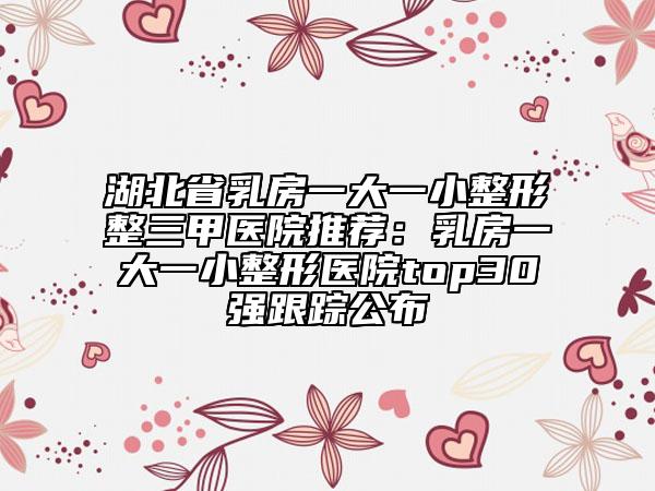 湖北省乳房一大一小整形整三甲医院推荐：乳房一大一小整形医院top30强跟踪公布