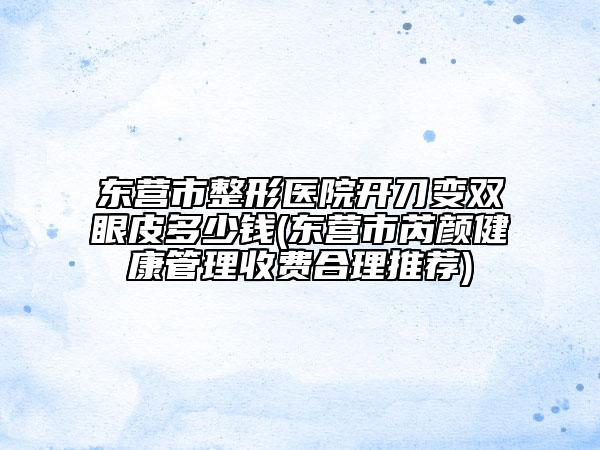 东营市整形医院开刀变双眼皮多少钱(东营市芮颜健康管理收费合理推荐)