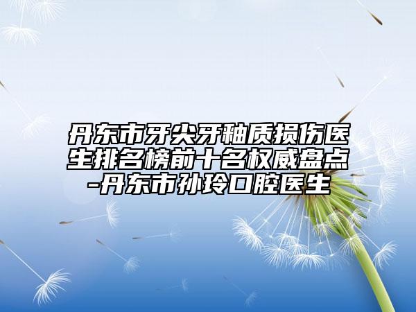 丹东市牙尖牙釉质损伤医生排名榜前十名权威盘点-丹东市孙玲口腔医生