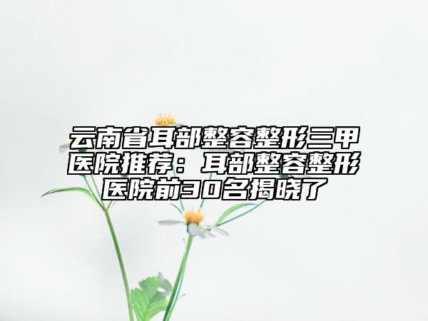 云南省耳部整容整形三甲医院推荐：耳部整容整形医院前30名揭晓了