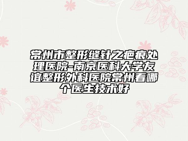常州市整形缝针之疤痕处理医院-南京医科大学友谊整形外科医院常州看哪个医生技术好