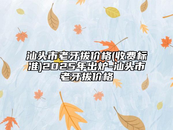 汕头市老牙拔价格(收费标准)2025年出炉-汕头市老牙拔价格