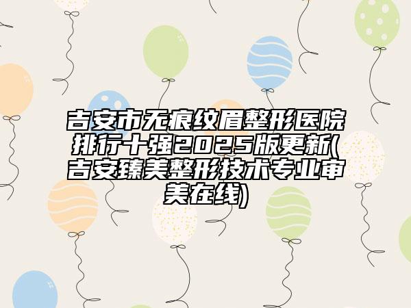 吉安市无痕纹眉整形医院排行十强2025版更新(吉安臻美整形技术专业审美在线)