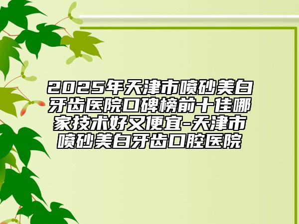 2025年天津市喷砂美白牙齿医院口碑榜前十佳哪家技术好又便宜-天津市喷砂美白牙齿口腔医院