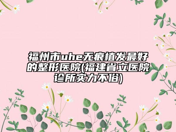 福州市uhe无痕植发最好的整形医院(福建省立医院诊所实力不俗)