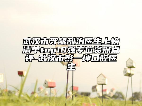 武汉市牙龈刮治医生上榜清单top10强专位资深点评-武汉市彭一坤口腔医生