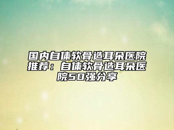 国内自体软骨造耳朵医院推荐：自体软骨造耳朵医院50强分享