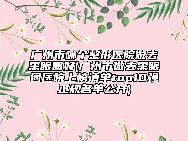 广州市哪个整形医院做去黑眼圈好(广州市做去黑眼圈医院上榜清单top10强正规名单公开)