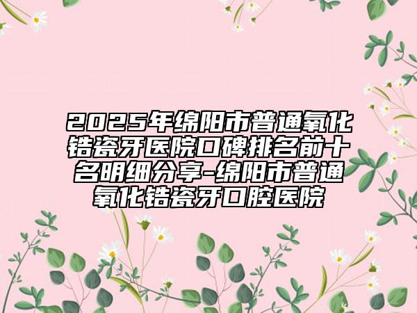 2025年绵阳市普通氧化锆瓷牙医院口碑排名前十名明细分享-绵阳市普通氧化锆瓷牙口腔医院