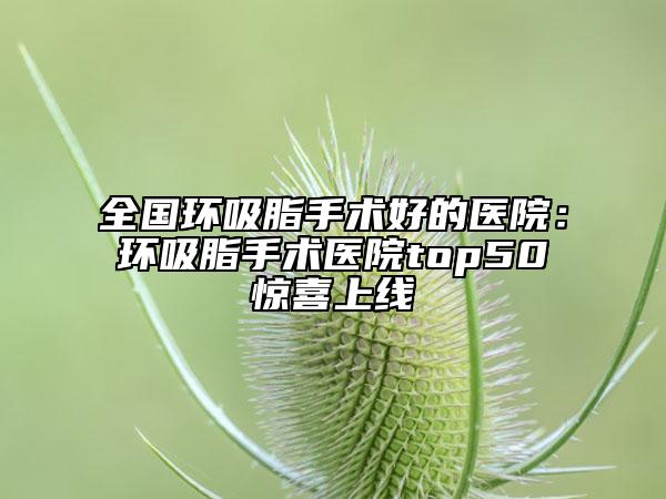 全国环吸脂手术好的医院：环吸脂手术医院top50惊喜上线