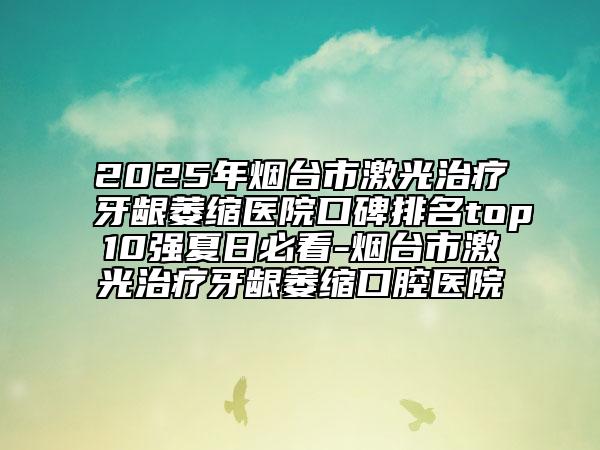 2025年烟台市激光治疗牙龈萎缩医院口碑排名top10强夏日必看-烟台市激光治疗牙龈萎缩口腔医院