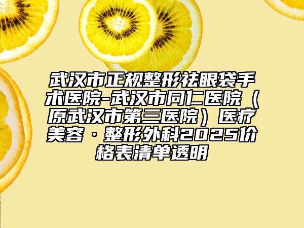 武汉市正规整形祛眼袋手术医院-武汉市同仁医院（原武汉市第三医院）医疗美容·整形外科2025价格表清单透明