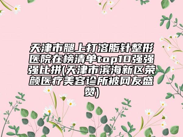 天津市腿上打溶脂针整形医院在榜清单top10强强强比拼(天津市滨海新区荣颜医疗美容诊所被网友盛赞)