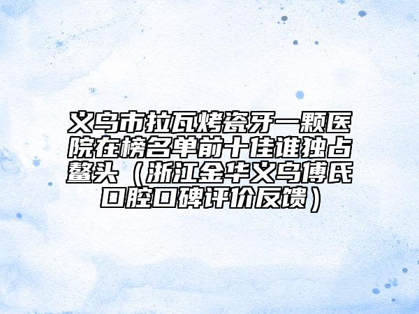 义乌市拉瓦烤瓷牙一颗医院在榜名单前十佳谁独占鳌头（浙江金华义乌傅氏口腔口碑评价反馈）
