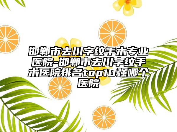 邯郸市去川字纹手术专业医院-邯郸市去川字纹手术医院排名top10强哪个医院
