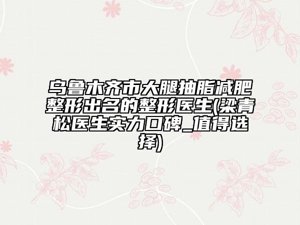 乌鲁木齐市大腿抽脂减肥整形出名的整形医生(梁青松医生实力口碑_值得选择)