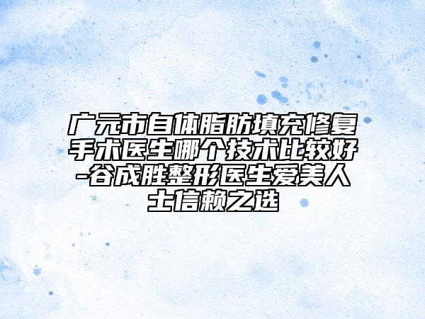 广元市自体脂肪填充修复手术医生哪个技术比较好-谷成胜整形医生爱美人士信赖之选
