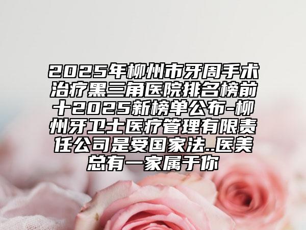 2025年柳州市牙周手术治疗黑三角医院排名榜前十2025新榜单公布-柳州牙卫士医疗管理有限责任公司是受国家法..医美总有一家属于你