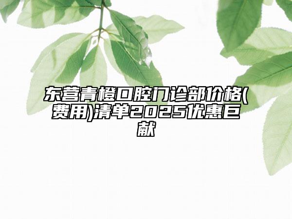 东营青橙口腔门诊部价格(费用)清单2025优惠巨献