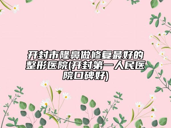 开封市隆鼻做修复最好的整形医院(开封第一人民医院口碑好)