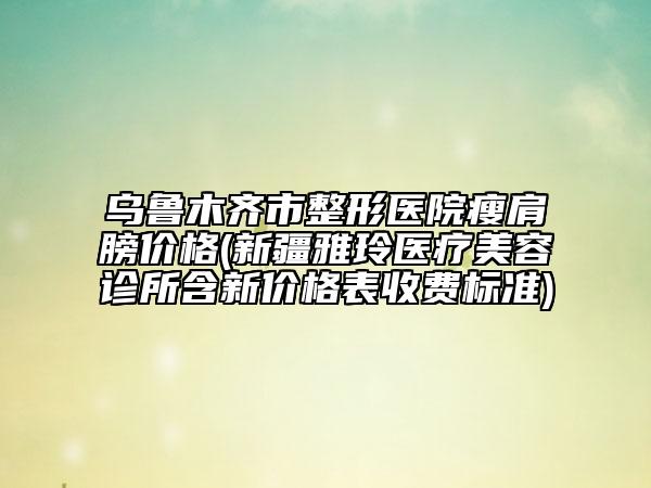 乌鲁木齐市整形医院瘦肩膀价格(新疆雅玲医疗美容诊所含新价格表收费标准)