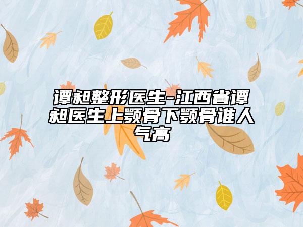 谭昶整形医生-江西省谭昶医生上颚骨下颚骨谁人气高