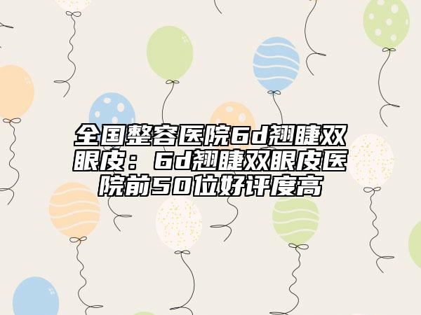 全国整容医院6d翘睫双眼皮：6d翘睫双眼皮医院前50位好评度高