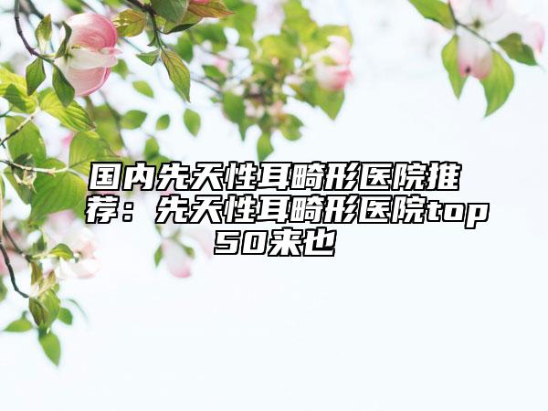 国内先天性耳畸形医院推荐：先天性耳畸形医院top50来也