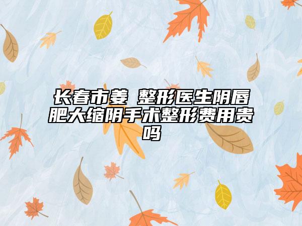 长春市姜甡整形医生阴唇肥大缩阴手术整形费用贵吗