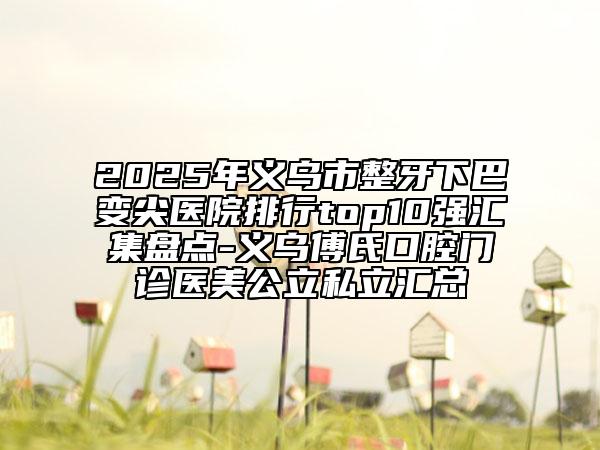 2025年义乌市整牙下巴变尖医院排行top10强汇集盘点-义乌傅氏口腔门诊医美公立私立汇总