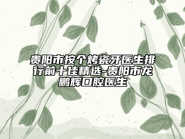 贵阳市按个烤瓷牙医生排行前十佳精选-贵阳市龙鹏辉口腔医生