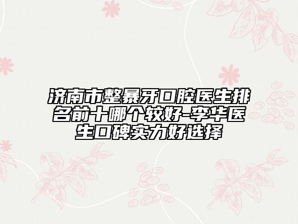 济南市整暴牙口腔医生排名前十哪个较好-李华医生口碑实力好选择