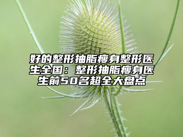 好的整形抽脂瘦身整形医生全国：整形抽脂瘦身医生前50名超全大盘点