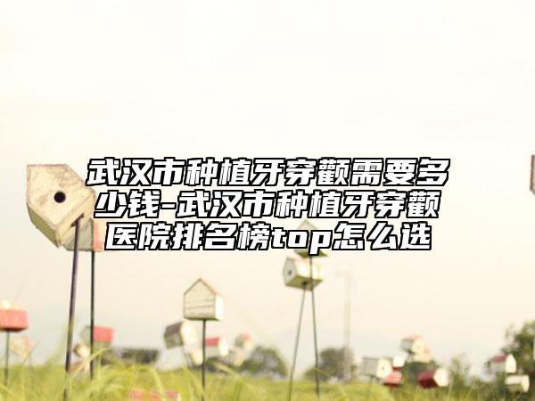 武汉市种植牙穿颧需要多少钱-武汉市种植牙穿颧医院排名榜top怎么选